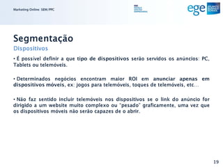 Marketing Online: SEM/PPC




Segmentação
Dispositivos
• É possível definir a que tipo de dispositivos serão servidos os anúncios: PC,
Tablets ou telemóveis.

• Determinados negócios encontram maior ROI em anunciar apenas em
dispositivos móveis, ex: jogos para telemóveis, toques de telemóveis, etc…

• Não faz sentido incluir telemóveis nos dispositivos se o link do anúncio for
dirigido a um website muito complexo ou “pesado” graficamente, uma vez que
os dispositivos móveis não serão capazes de o abrir.




                                                                                  19
 