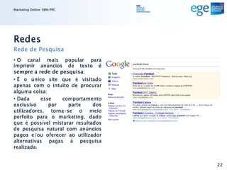 Marketing Online: SEM/PPC




Redes
Rede de Pesquisa
• O canal mais popular para
imprimir anúncios de texto é
sempre a rede de pesquisa;
• É o único site que é visitado
apenas com o intuito de procurar
alguma coisa;
• Dada     esse   comportamento
exclusivo     por    parte     dos
utilizadores, torna-se o meio
perfeito para o marketing, dado
que é possível misturar resultados
de pesquisa natural com anúncios
pagos e/ou oferecer ao utilizador
alternativas pagas à pesquisa
realizada.


                                     22
 