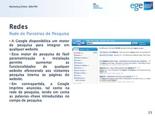 Marketing Online: SEM/PPC




Redes
Rede de Parceiros de Pesquisa
• A Google disponibiliza um motor
de pesquisa para integrar em
qualquer website.
• Esse motor de pesquisa de fácil
parametrização     e     instalação
permite         aumentar         as
funcionalidades    de     qualquer
website oferecendo aos visitantes
pesquisa interna às páginas do
website.
• Em contrapartida, a Google
imprime anúncios, tal como na
rede de pesquisa, tendo em conta
as palavras-chave introduzidas no
campo de pesquisa.


                                      23
 
