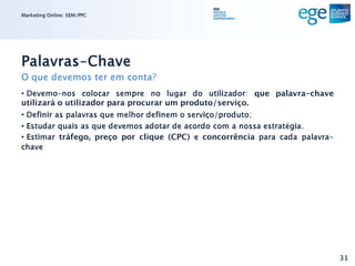 Marketing Online: SEM/PPC




Palavras-Chave
O que devemos ter em conta?
• Devemo-nos colocar sempre no lugar do utilizador: que palavra-chave
utilizará o utilizador para procurar um produto/serviço.
• Definir as palavras que melhor definem o serviço/produto;
• Estudar quais as que devemos adotar de acordo com a nossa estratégia.
• Estimar tráfego, preço por clique (CPC) e concorrência para cada palavra-
chave




                                                                              31
 