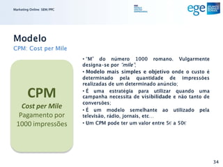 Marketing Online: SEM/PPC




Modelo
CPM: Cost per Mile
                            • “M” do número 1000 romano. Vulgarmente
                            designa-se por “mile”;
                            • Modelo mais simples e objetivo onde o custo é
                            determinado pela quantidade de impressões
                            realizadas de um determinado anúncio;

        CPM                 • É uma estratégia para utilizar quando uma
                            campanha necessita de visibilidade e não tanto de
                            conversões;
   Cost per Mile            • É um modelo semelhante ao utilizado pela
  Pagamento por             televisão, rádio, jornais, etc…
 1000 impressões            • Um CPM pode ter um valor entre 5€ a 50€




                                                                                34
 