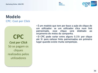 Marketing Online: SEM/PPC




Modelo
CPC: Cost per Click
                            • É um modelo que tem por base a ação de clique de
                            um utilizador: se um utilizador clica num link
                            patrocinado, esse clique será debitado ao
                            orçamento de meios da campanha.

          CPC               • O CPC pode variar entre alguns 0,15€ por clique
                            até 3€ para colocar links patrocinados em primeiro
   Cost per Click           lugar quando existe muita competição.

  Só se pagam os
       cliques
  realizados pelos
    utilizadores


                                                                                 36
 