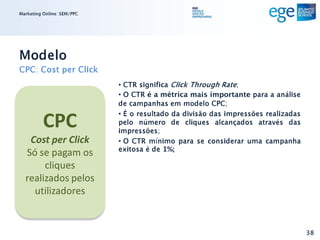 Marketing Online: SEM/PPC




Modelo
CPC: Cost per Click
                            • CTR significa Click Through Rate;
                            • O CTR é a métrica mais importante para a análise
                            de campanhas em modelo CPC;

          CPC
                            • É o resultado da divisão das impressões realizadas
                            pelo número de cliques alcançados através das
                            impressões;
   Cost per Click           • O CTR mínimo para se considerar uma campanha
                            exitosa é de 1%;
  Só se pagam os
       cliques
  realizados pelos
    utilizadores


                                                                                   38
 