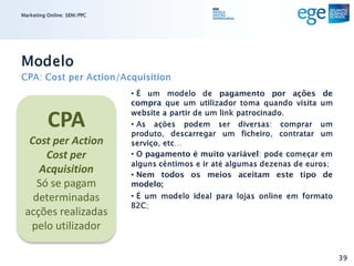 Marketing Online: SEM/PPC




Modelo
CPA: Cost per Action/Acquisition
                            • É um modelo de pagamento por ações de
                            compra que um utilizador toma quando visita um

          CPA               website a partir de um link patrocinado.
                            • As ações podem ser diversas: comprar um
                            produto, descarregar um ficheiro, contratar um
  Cost per Action           serviço, etc…
      Cost per              • O pagamento é muito variável: pode começar em
                            alguns cêntimos e ir até algumas dezenas de euros;
    Acquisition             • Nem todos os meios aceitam este tipo de
    Só se pagam             modelo;
   determinadas             • É um modelo ideal para lojas online em formato
                            B2C;
 acções realizadas
  pelo utilizador

                                                                                 39
 