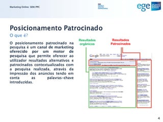 Marketing Online: SEM/PPC




Posicionamento Patrocinado
O que é?
                                       Resultados    Resultados
O posicionamento patrocinado na        orgânicos    Patrocinados
pesquisa é um canal de marketing
oferecido por um motor de
pesquisa que permite oferecer ao
utilizador resultados alternativos e
patrocinados contextualizados com
a pesquisa realizada, através da
impressão dos anúncios tendo em
conta        as      palavras-chave
introduzidas.




                                                                   4
 