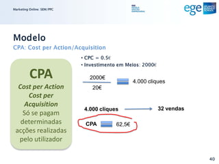 Marketing Online: SEM/PPC




Modelo
CPA: Cost per Action/Acquisition
                            • CPC = 0.5€
                            • Investimento em Meios: 2000€

          CPA                  2000€
                                                 4.000 cliques
  Cost per Action               20€
      Cost per
    Acquisition
                             4.000 cliques                   32 vendas
    Só se pagam
   determinadas              CPA         62,5€
 acções realizadas
  pelo utilizador

                                                                         40
 