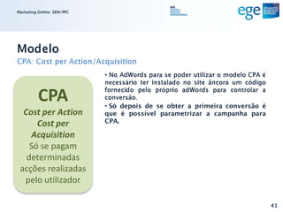 Marketing Online: SEM/PPC




Modelo
CPA: Cost per Action/Acquisition
                            • No AdWords para se poder utilizar o modelo CPA é
                            necessário ter instalado no site âncora um código

          CPA               fornecido pelo próprio adWords para controlar a
                            conversão.
                            • Só depois de se obter a primeira conversão é
  Cost per Action           que é possível parametrizar a campanha para
      Cost per              CPA.

    Acquisition
    Só se pagam
   determinadas
 acções realizadas
  pelo utilizador

                                                                                 41
 