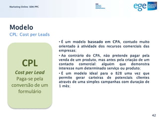 Marketing Online: SEM/PPC




Modelo
CPL: Cost per Leads
                            • É um modelo baseado em CPA, contudo muito
                            orientado à atividade dos recursos comerciais das
                            empresas;
                            • Ao contrário do CPA, não pretende pagar pela

          CPL               venda de um produto, mas antes pela criação de um
                            contacto comercial: alguém que demonstra
                            interesse num determinado serviço ou produto;
  Cost per Lead             • É um modelo ideal para o B2B uma vez que
   Paga-se pela             permite gerar carteiras de potenciais clientes
                            através de uma simples campanhas com duração de
 conversão de um            1 mês;
    formulário



                                                                                42
 