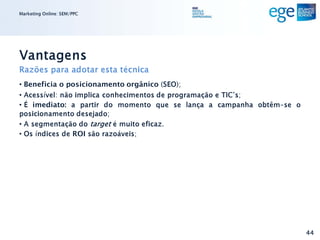 Marketing Online: SEM/PPC




Vantagens
Razões para adotar esta técnica
• Beneficia o posicionamento orgânico (SEO);
• Acessível: não implica conhecimentos de programação e TIC’s;
• É imediato: a partir do momento que se lança a campanha obtêm-se o
posicionamento desejado;
• A segmentação do target é muito eficaz.
• Os índices de ROI são razoáveis;




                                                                       44
 