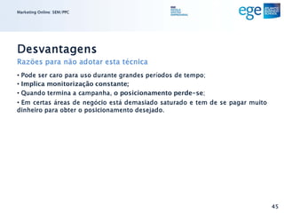 Marketing Online: SEM/PPC




Desvantagens
Razões para não adotar esta técnica
• Pode ser caro para uso durante grandes períodos de tempo;
• Implica monitorização constante;
• Quando termina a campanha, o posicionamento perde-se;
• Em certas áreas de negócio está demasiado saturado e tem de se pagar muito
dinheiro para obter o posicionamento desejado.




                                                                               45
 