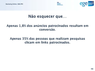 Marketing Online: SEM/PPC




                            Não esquecer que…

 Apenas 1,8% dos anúncios patrocinados resultam em
                    conversão.

      Apenas 35% das pessoas que realizam pesquisas
              clicam em links patrocinados.




                                                      48
 