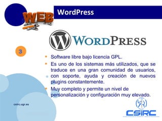 www.company.com
csirc.ugr.es
3
WordPress
• Software libre bajo licencia GPL.
• Es uno de los sistemas más utilizados, que se
traduce en una gran comunidad de usuarios,
con soporte, ayuda y creación de nuevos
plugins constantemente.
• Muy completo y permite un nivel de
personalización y configuración muy elevado.
 