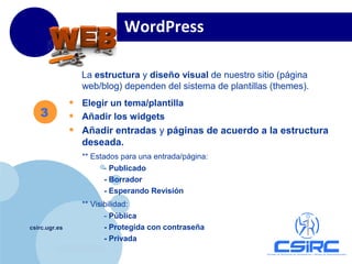 www.company.com
csirc.ugr.es
La estructura y diseño visual de nuestro sitio (página
web/blog) dependen del sistema de plantillas (themes).
• Elegir un tema/plantilla
• Añadir los widgets
• Añadir entradas y páginas de acuerdo a la estructura
deseada.
** Estados para una entrada/página:
- Publicado
- Borrador
- Esperando Revisión
** Visibilidad:
- Pública
- Protegida con contraseña
- Privada
WordPress
3
 