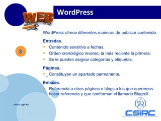 www.company.com
csirc.ugr.es
3
WordPress ofrece diferentes maneras de publicar contenido.
Entradas.
• Contenido sensitivo a fechas.
• Orden cronológico inverso, la más reciente la primera.
• Se le pueden asignar categorías y etiquetas.
Páginas.
• Constituyen un apartado permanente.
Enlaces.
• Referencia a otras páginas o blogs a los que queremos
hacer referencia y que conforman el llamado Blogroll.
WordPress
 