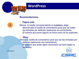 www.company.com
csirc.ugr.es
Recomendaciones.
• Página web.
Marcar la casilla correspondiente en Lectura y dejar
desmarcada la casilla de comentarios para que así todas
las entradas por defectos aparezcan sin comentarios.
Si hubiera que poner alguno se haría como se ha explicado.
• Blog.
Marcar la casilla de comentarios para que así las entradas por
defectos aparezcan con comentarios.
Si hubiera que quitar algún comentario se haría según lo
explicado.
WordPress
3
 