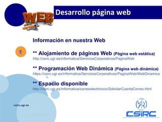 www.company.com
csirc.ugr.es
1
Información en nuestra Web
** Alojamiento de páginas Web (Página web estática)
http://csirc.ugr.es/informatica/ServiciosCorporativos/PaginaWeb
** Programación Web Dinámica (Página web dinámica)
https://csirc.ugr.es/informatica/ServiciosCorporativos/PaginaWeb/WebDinamica
** Espacio disponible
http://csirc.ugr.es/informatica/correoelectronico/SolicitarCuentaCorreo.html
Desarrollo página web
 