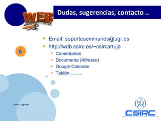 www.company.com
csirc.ugr.es
Dudas, sugerencias, contacto ..
6
• Email: soporteseminarios@ugr.es
• http://wdb.csirc.es/~csircartuja
• Comentarios
• Documenta (Alfresco)
• Google Calendar
• Tablón ……..
 