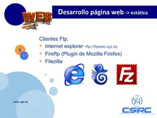 www.company.com
csirc.ugr.es
Clientes Ftp.
• Internet explorer -ftp://ftpweb.ugr.es
• Fireftp (Plugin de Mozilla Firefox)
• Filezilla
1
1.1
Desarrollo página web -> estática
 