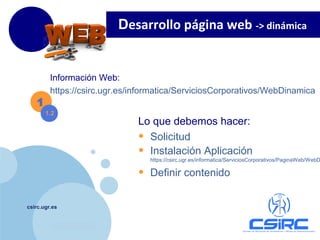 www.company.com
csirc.ugr.es
1
Información Web:
https://csirc.ugr.es/informatica/ServiciosCorporativos/WebDinamica
1.2
Lo que debemos hacer:
• Solicitud
• Instalación Aplicación
https://csirc.ugr.es/informatica/ServiciosCorporativos/PaginaWeb/WebD
• Definir contenido
Desarrollo página web -> dinámica
 
