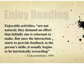 Enjoy Reading
Enjoyable activities, “are not
natural; they demand an effort
that initially one is reluctant to
make. But once the interaction
starts to provide feedback to the
person’s skills, it usually begins
to be intrinsically rewarding”
	

 — Csikszentmihalyi, 1990
 