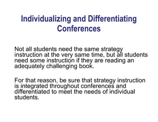 Not all students need the same strategy
instruction at the very same time, but all students
need some instruction if they are reading an
adequately challenging book.
!
For that reason, be sure that strategy instruction
is integrated throughout conferences and
differentiated to meet the needs of individual
students.
Individualizing and Differentiating
Conferences
 