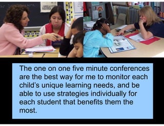 The one on one five minute conferences
are the best way for me to monitor each
child’s unique learning needs, and be
able to use strategies individually for
each student that benefits them the
most.
 