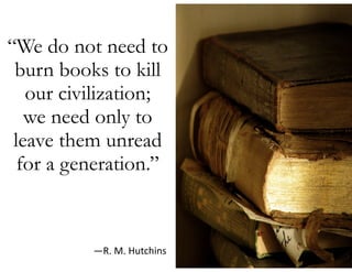 “We do not need to
burn books to kill
our civilization;  
we need only to
leave them unread
for a generation.” 
—R.  M.  Hutchins
 