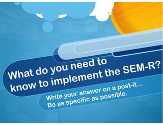 What do you need to 
know to implement the SEM-R?
Write your answer on a post-it…
Be as specific as possible.
 