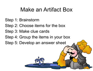 Make an Artifact Box
Step 1: Brainstorm
Step 2: Choose items for the box
Step 3: Make clue cards
Step 4: Group the items in your box
Step 5: Develop an answer sheet
 