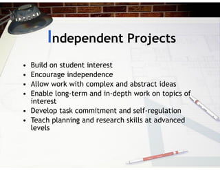Independent Projects
• Build on student interest
• Encourage independence
• Allow work with complex and abstract ideas
• Enable long-term and in-depth work on topics of
interest
• Develop task commitment and self-regulation
• Teach planning and research skills at advanced
levels
 