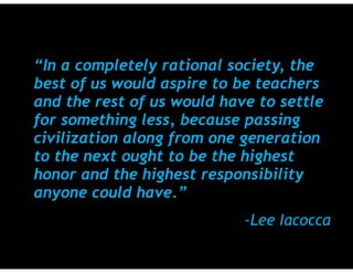 “In a completely rational society, the
best of us would aspire to be teachers
and the rest of us would have to settle
for something less, because passing
civilization along from one generation
to the next ought to be the highest
honor and the highest responsibility
anyone could have.”
-Lee Iacocca
 