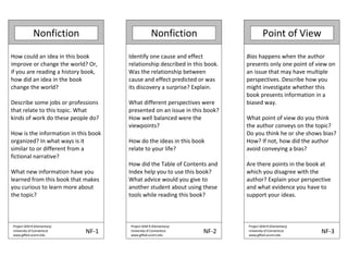 Nonfiction Nonfiction Point of View
How could an idea in this book
improve or change the world? Or,
if you are reading a history book,
how did an idea in the book
change the world?
Describe some jobs or professions
that relate to this topic. What
kinds of work do these people do?
How is the information in this book
organized? In what ways is it
similar to or different from a
fictional narrative?
What new information have you
learned from this book that makes
you curious to learn more about
the topic?
Identify one cause and effect
relationship described in this book.
Was the relationship between
cause and effect predicted or was
its discovery a surprise? Explain.
What different perspectives were
presented on an issue in this book?
How well balanced were the
viewpoints?
How do the ideas in this book
relate to your life?
How did the Table of Contents and
Index help you to use this book?
What advice would you give to
another student about using these
tools while reading this book?
Bias happens when the author
presents only one point of view on
an issue that may have multiple
perspectives. Describe how you
might investigate whether this
book presents information in a
biased way.
What point of view do you think
the author conveys on the topic?
Do you think he or she shows bias?
How? If not, how did the author
avoid conveying a bias?
Are there points in the book at
which you disagree with the
author? Explain your perspective
and what evidence you have to
support your ideas.
Project SEM R (Elementary)
University of Connecticut
www.gifted.uconn.edu
NF 1
Project SEM R (Elementary)
University of Connecticut
www.gifted.uconn.edu
NF 2
Project SEM R (Elementary)
University of Connecticut
www.gifted.uconn.edu
NF 3
 
