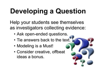 Developing a Question
Help your students see themselves
as investigators collecting evidence:
• Ask open-ended questions.
• Tie answers back to the text.
• Modeling is a Must!
• Consider creative, offbeat  
ideas a bonus.
 