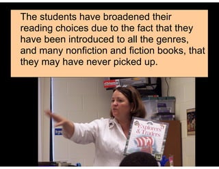 The students have broadened their
reading choices due to the fact that they
have been introduced to all the genres,
and many nonfiction and fiction books, that
they may have never picked up.
 