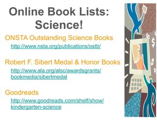 Online Book Lists:
Science!
ONSTA Outstanding Science Books
http://www.nsta.org/publications/ostb/
!
Robert F. Sibert Medal & Honor Books
http://www.ala.org/alsc/awardsgrants/
bookmedia/sibertmedal
!
Goodreads
http://www.goodreads.com/shelf/show/
kindergarten-science
 