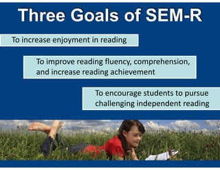 Three Goals of SEM-R
To  increase  enjoyment  in  reading
To  encourage  students  to  pursue  
challenging  independent  reading
To  improve  reading  fluency,  comprehension,  
and  increase  reading  achievement
 