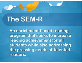 The SEM-R
An enrichment-based reading
program that seeks to increase
reading achievement for all
students while also addressing
the pressing needs of talented
readers.
 