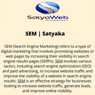 SEM | Satyaka
SEM (Search Engine Marketing) refers to a type of
digital marketing that involves promoting websites or
web pages by increasing their visibility in search
engine results pages (SERPs). SEM involves various
tactics, including search engine optimization (SEO)
and paid advertising, to increase website traffic and
improve the visibility of a website in search engine
results. SEM is an effective strategy for businesses
looking to increase website traffic, generate leads,
and improve online visibility.
 