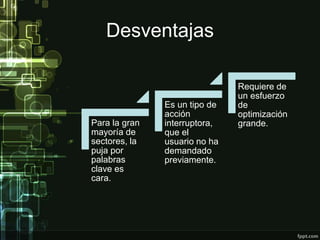 Desventajas
Para la gran
mayoría de
sectores, la
puja por
palabras
clave es
cara.
Es un tipo de
acción
interruptora,
que el
usuario no ha
demandado
previamente.
Requiere de
un esfuerzo
de
optimización
grande.
 