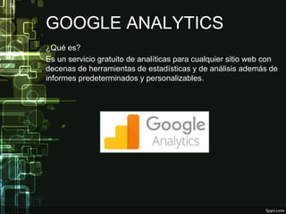 GOOGLE ANALYTICS
¿Qué es?
Es un servicio gratuito de analíticas para cualquier sitio web con
decenas de herramientas de estadísticas y de análisis además de
informes predeterminados y personalizables.
 