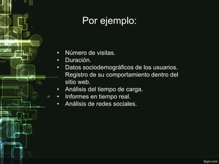 Por ejemplo:
• Número de visitas.
• Duración.
• Datos sociodemográficos de los usuarios.
Registro de su comportamiento dentro del
sitio web.
• Análisis del tiempo de carga.
• Informes en tiempo real.
• Análisis de redes sociales.
 