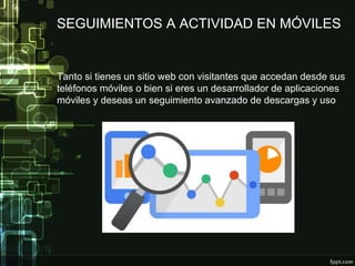 SEGUIMIENTOS A ACTIVIDAD EN MÓVILES
Tanto si tienes un sitio web con visitantes que accedan desde sus
teléfonos móviles o bien si eres un desarrollador de aplicaciones
móviles y deseas un seguimiento avanzado de descargas y uso
 