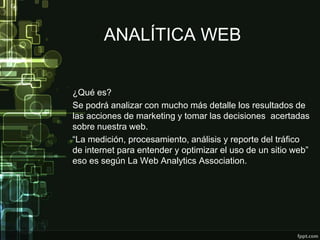 ANALÍTICA WEB
¿Qué es?
Se podrá analizar con mucho más detalle los resultados de
las acciones de marketing y tomar las decisiones acertadas
sobre nuestra web.
“La medición, procesamiento, análisis y reporte del tráfico
de internet para entender y optimizar el uso de un sitio web”
eso es según La Web Analytics Association.
 