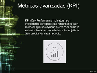 Métricas avanzadas (KPI)
KPI (Key Performance Indicators) son
indicadores principales del rendimiento. Son
métricas que nos ayudan a entender cómo lo
estamos haciendo en relación a los objetivos.
Son propios de cada negocio.
 