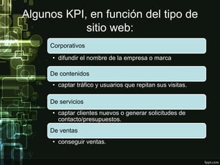 Algunos KPI, en función del tipo de
sitio web:
Corporativos
• difundir el nombre de la empresa o marca.
De contenidos
• captar tráfico y usuarios que repitan sus visitas.
De servicios
• captar clientes nuevos o generar solicitudes de
contacto/presupuestos.
De ventas
• conseguir ventas.
 