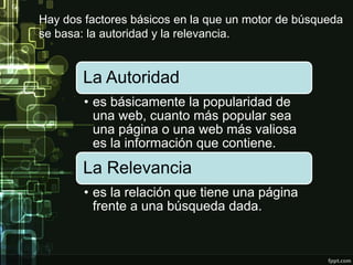 Hay dos factores básicos en la que un motor de búsqueda
se basa: la autoridad y la relevancia.
La Autoridad
• es básicamente la popularidad de
una web, cuanto más popular sea
una página o una web más valiosa
es la información que contiene.
La Relevancia
• es la relación que tiene una página
frente a una búsqueda dada.
 