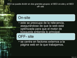 SEO se puede dividir en dos grandes grupos: el SEO on-site y el SEO
off- site
On-site
• este se preocupa de la relevancia,
asegurándose de que la web está
optimizada para que el motor de
búsqueda entienda lo principal.
OFF- site
• se centra en factores externos a la
página web en la que trabajamos.
 