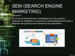 SEM (SEARCH ENGINE
MARKETING)
¿Qué es?
Es el uso de herramientas y estrategias que nos ayudan a
optimizar la visibilidad y a aumentar la accesibilidad de los sitios y
páginas web gracias a los motores de los buscadores.
 
