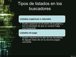 Tipos de listados en los
buscadores
Listados orgánicos o naturales
• Suelen aparecer en el centro de la página y
son el resultado de que un usuario haga
una búsqueda.
Listados de pago
• Suelen situarse en lo alto de los resultados.
Si alguien hace clic en tu anuncio pagas
una tarifa.
 