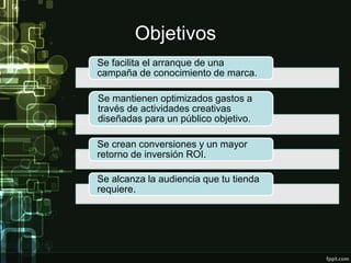 Objetivos
Se facilita el arranque de una
campaña de conocimiento de marca.
Se mantienen optimizados gastos a
través de actividades creativas
diseñadas para un público objetivo.
Se crean conversiones y un mayor
retorno de inversión ROI.
Se alcanza la audiencia que tu tienda
requiere.
 